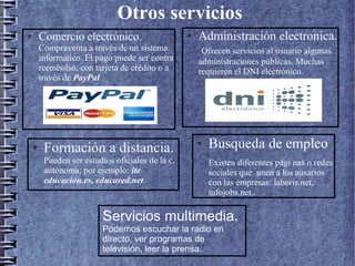 Otros servicios
● Comercio electrónico.
Compraventa a través de un sistema
informático. El pago puede ser contra
reembolso, con tarjeta de crédito o a
través de PayPal
● Administración electronica.
Ofrecen servicios al usuario algunas
administraciones públicas. Muchas
requieren el DNI electrónico.
● Busqueda de empleo
Existen diferentes pági nas o redes
sociales que unen a los ausarios
con las empresas: laboris.net,
infojobs.net..
● Formación a distancia.
Pueden ser estudios oficiales de la c.
autónoma; por ejemplo: ite
educacion.es, educared.net
Servicios multimedia.
Podemos escuchar la radio en
directo, ver programas de
televisión, leer la prensa..
 