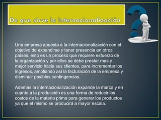 Una empresa apuesta a la internacionalización con el
objetivo de expandirse y tener presencia en otros
países, esto es un proceso que requiere esfuerzo de
la organización y por ellos se debe prestar mas y
mejor servicio hacia sus clientes, para incrementar los
ingresos, ampliando así la facturación de la empresa y
disminuir posibles contingencias.
Además la internacionalización expande la marca y en
cuanto a la producción es una forma de reducir los
costos de la materia prima para generar los productos
ya que el mismo se producirá a mayor escala.
 