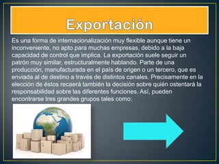 Es una forma de internacionalización muy flexible aunque tiene un
inconveniente, no apto para muchas empresas, debido a la baja
capacidad de control que implica. La exportación suele seguir un
patrón muy similar, estructuralmente hablando. Parte de una
producción, manufacturada en el país de origen o un tercero, que es
enviada al de destino a través de distintos canales. Precisamente en la
elección de éstos recaerá también la decisión sobre quién ostentará la
responsabilidad sobre las diferentes funciones. Así, pueden
encontrarse tres grandes grupos tales como:
 
