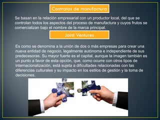 Contratos de manufactura
Se basan en la relación empresarial con un productor local, del que se
controlan todos los aspectos del proceso de manufactura y cuyos frutos se
comercializan bajo el nombre de la marca principal.
Joint Ventures
Es como se denomina a la unión de dos o más empresas para crear una
nueva entidad de negocio, legalmente autónoma e independiente de sus
predecesoras. Su mayor fuerte es el capital, aunque la imagen también es
un punto a favor de esta opción, que, como ocurre con otros tipos de
internacionalización, está sujeta a dificultades relacionadas con las
diferencias culturales y su impacto en los estilos de gestión y la toma de
decisiones.
 