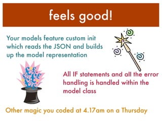 feels good!
Your models feature custom init
which reads the JSON and builds
up the model representation
All IF statements and all the error
handling is handled within the
model class
Other magic you coded at 4.17am on a Thursday
 