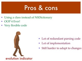 Pros & cons
• Using a class instead of NSDictionary
• OOP 4 Ever!
• Very ﬂexible code
• Lot of redundant parsing code
• Lot of implementation
• Still harder to adapt to changes
evolution indicator
 