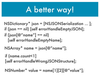 A better way!
NSDictionary* json = [NSJSONSerialization ... ];
if (json == nil) [self errorHandleEmptyJSON];
if (json[@”name”] == nil)
[self errorHandleEmptyName];
NSArray* name = json[@”name”];
if (name.count<1]
[self errorHandleWrongJSONStructure];
NSNumber* value = name[1][2][@”value”];
 