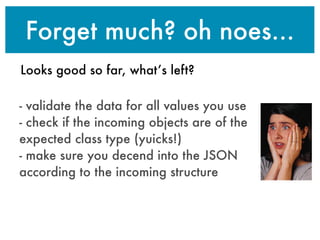 Forget much? oh noes...
Looks good so far, what’s left?
- validate the data for all values you use
- check if the incoming objects are of the
expected class type (yuicks!)
- make sure you decend into the JSON
according to the incoming structure
 