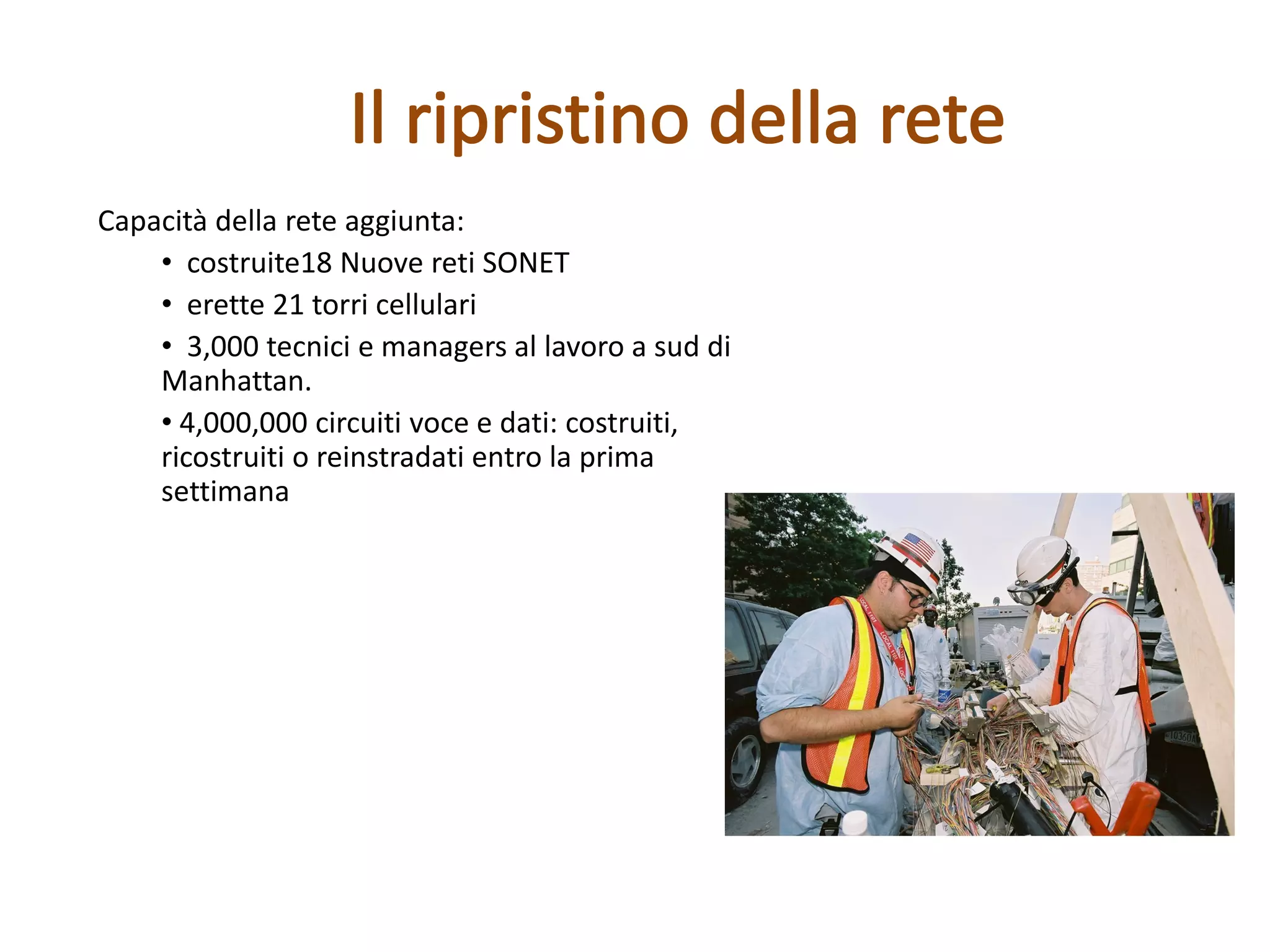 Capacità della rete aggiunta:
• costruite18 Nuove reti SONET
• erette 21 torri cellulari
• 3,000 tecnici e managers al lavoro a sud di
Manhattan.
• 4,000,000 circuiti voce e dati: costruiti,
ricostruiti o reinstradati entro la prima
settimana
 