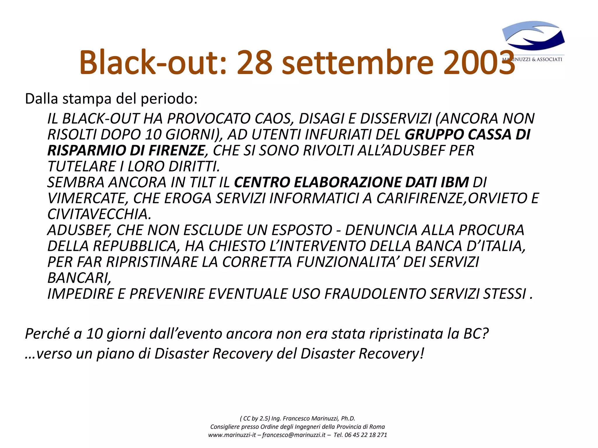 ( CC by 2.5) Ing. Francesco Marinuzzi, Ph.D.
Consigliere presso Ordine degli Ingegneri della Provincia di Roma
www.marinuzzi-it – francesco@marinuzzi.it – Tel. 06 45 22 18 271
Dalla stampa del periodo:
IL BLACK-OUT HA PROVOCATO CAOS, DISAGI E DISSERVIZI (ANCORA NON
RISOLTI DOPO 10 GIORNI), AD UTENTI INFURIATI DEL GRUPPO CASSA DI
RISPARMIO DI FIRENZE, CHE SI SONO RIVOLTI ALL’ADUSBEF PER
TUTELARE I LORO DIRITTI.
SEMBRA ANCORA IN TILT IL CENTRO ELABORAZIONE DATI IBM DI
VIMERCATE, CHE EROGA SERVIZI INFORMATICI A CARIFIRENZE,ORVIETO E
CIVITAVECCHIA.
ADUSBEF, CHE NON ESCLUDE UN ESPOSTO - DENUNCIA ALLA PROCURA
DELLA REPUBBLICA, HA CHIESTO L’INTERVENTO DELLA BANCA D’ITALIA,
PER FAR RIPRISTINARE LA CORRETTA FUNZIONALITA’ DEI SERVIZI
BANCARI,
IMPEDIRE E PREVENIRE EVENTUALE USO FRAUDOLENTO SERVIZI STESSI .
Perché a 10 giorni dall’evento ancora non era stata ripristinata la BC?
…verso un piano di Disaster Recovery del Disaster Recovery!
 