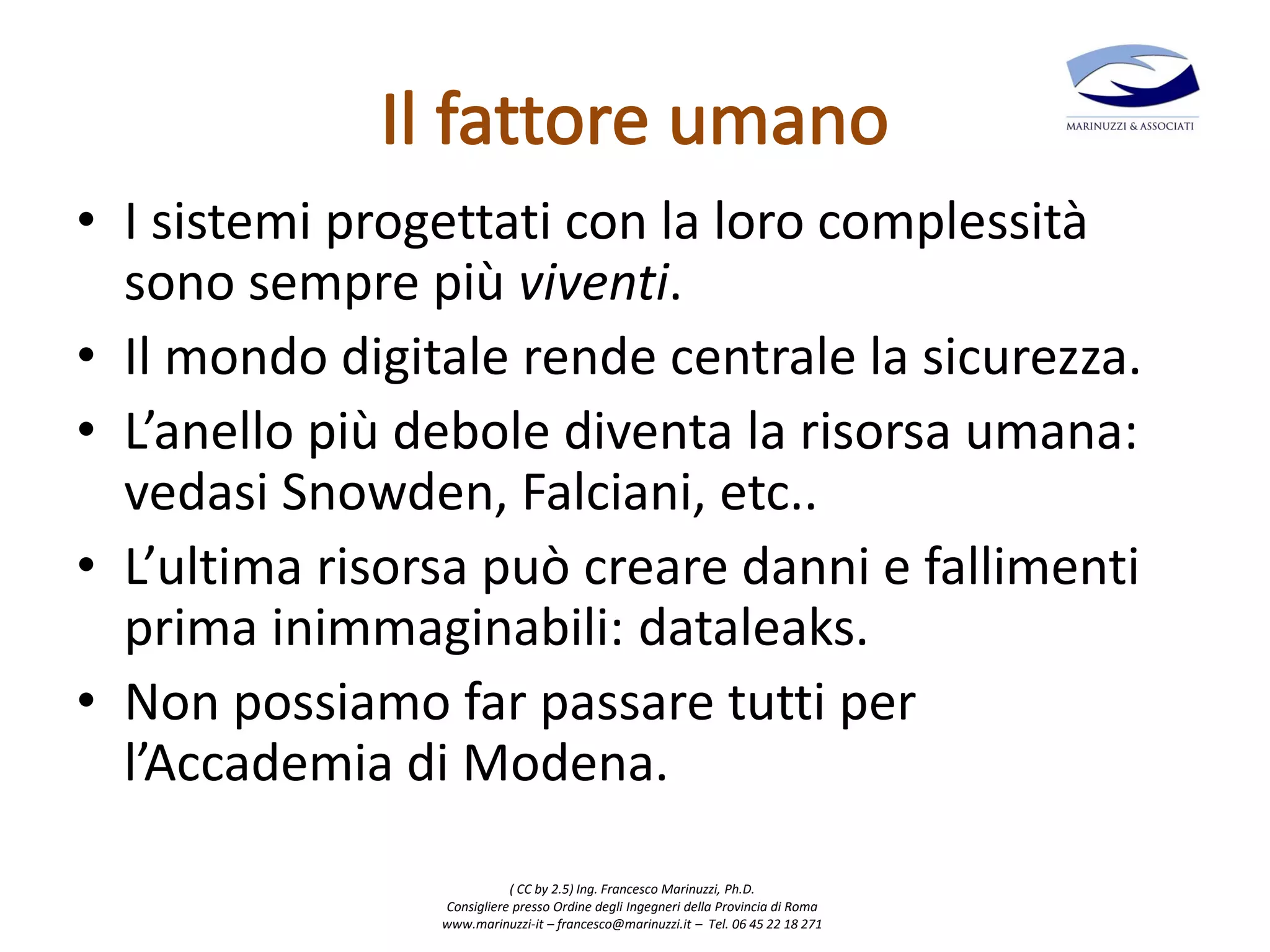 ( CC by 2.5) Ing. Francesco Marinuzzi, Ph.D.
Consigliere presso Ordine degli Ingegneri della Provincia di Roma
www.marinuzzi-it – francesco@marinuzzi.it – Tel. 06 45 22 18 271
• I sistemi progettati con la loro complessità
sono sempre più viventi.
• Il mondo digitale rende centrale la sicurezza.
• L’anello più debole diventa la risorsa umana:
vedasi Snowden, Falciani, etc..
• L’ultima risorsa può creare danni e fallimenti
prima inimmaginabili: dataleaks.
• Non possiamo far passare tutti per
l’Accademia di Modena.
 