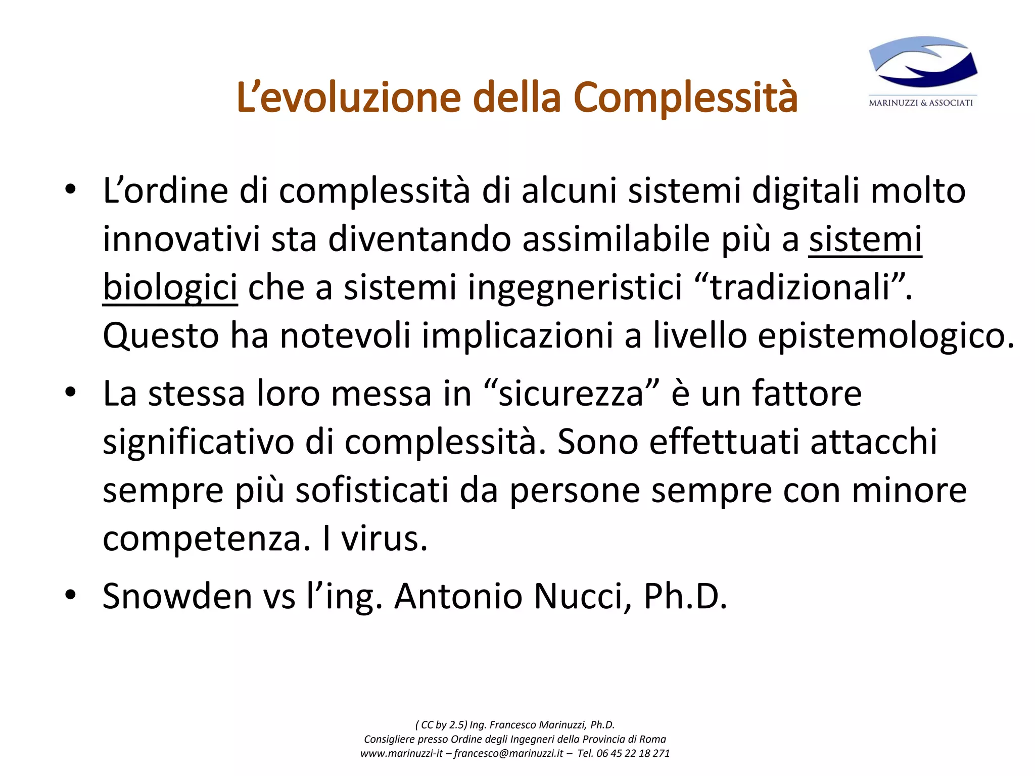 ( CC by 2.5) Ing. Francesco Marinuzzi, Ph.D.
Consigliere presso Ordine degli Ingegneri della Provincia di Roma
www.marinuzzi-it – francesco@marinuzzi.it – Tel. 06 45 22 18 271
• L’ordine di complessità di alcuni sistemi digitali molto
innovativi sta diventando assimilabile più a sistemi
biologici che a sistemi ingegneristici “tradizionali”.
Questo ha notevoli implicazioni a livello epistemologico.
• La stessa loro messa in “sicurezza” è un fattore
significativo di complessità. Sono effettuati attacchi
sempre più sofisticati da persone sempre con minore
competenza. I virus.
• Snowden vs l’ing. Antonio Nucci, Ph.D.
 