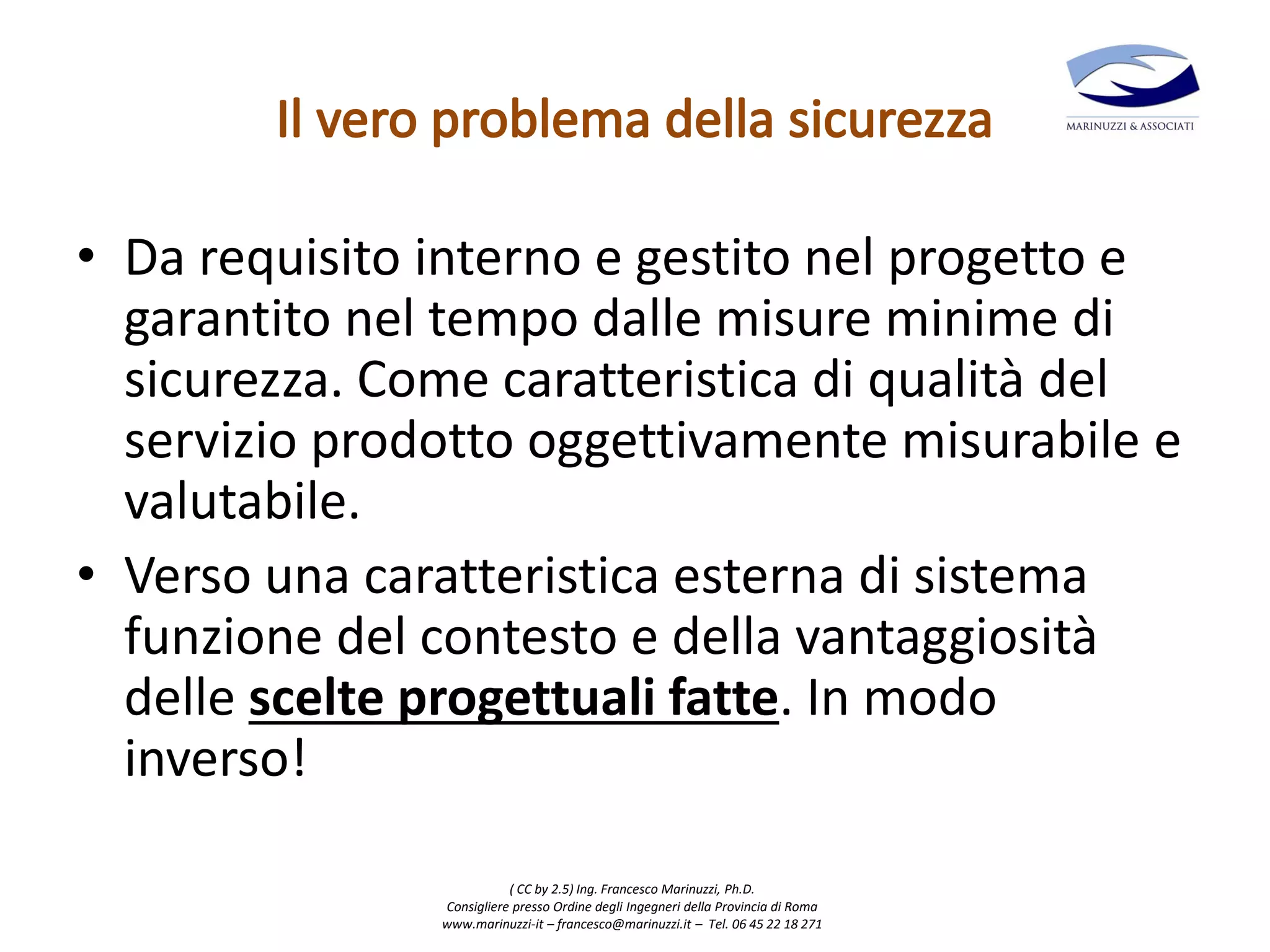 ( CC by 2.5) Ing. Francesco Marinuzzi, Ph.D.
Consigliere presso Ordine degli Ingegneri della Provincia di Roma
www.marinuzzi-it – francesco@marinuzzi.it – Tel. 06 45 22 18 271
• Da requisito interno e gestito nel progetto e
garantito nel tempo dalle misure minime di
sicurezza. Come caratteristica di qualità del
servizio prodotto oggettivamente misurabile e
valutabile.
• Verso una caratteristica esterna di sistema
funzione del contesto e della vantaggiosità
delle scelte progettuali fatte. In modo
inverso!
 