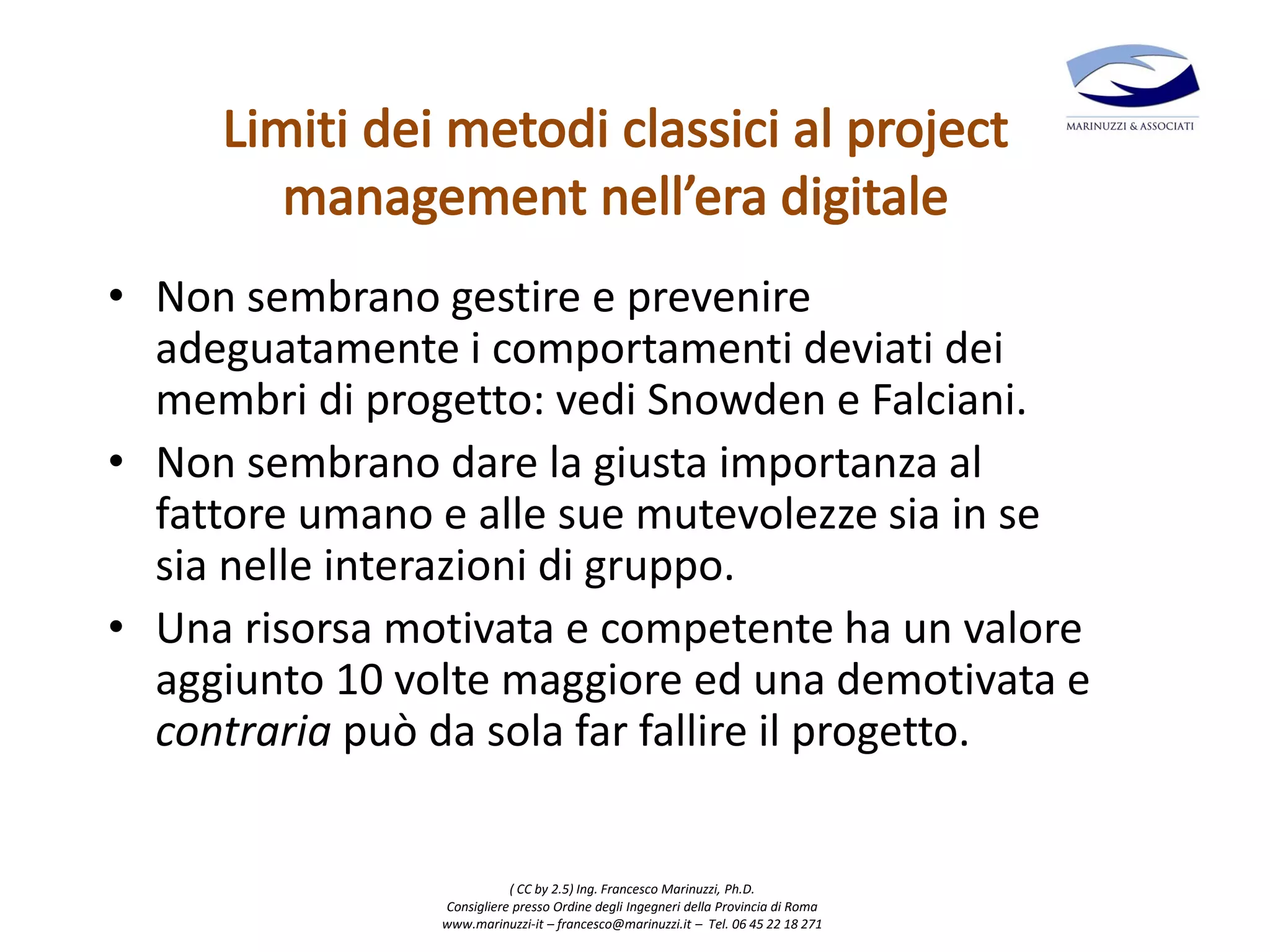 ( CC by 2.5) Ing. Francesco Marinuzzi, Ph.D.
Consigliere presso Ordine degli Ingegneri della Provincia di Roma
www.marinuzzi-it – francesco@marinuzzi.it – Tel. 06 45 22 18 271
• Non sembrano gestire e prevenire
adeguatamente i comportamenti deviati dei
membri di progetto: vedi Snowden e Falciani.
• Non sembrano dare la giusta importanza al
fattore umano e alle sue mutevolezze sia in se
sia nelle interazioni di gruppo.
• Una risorsa motivata e competente ha un valore
aggiunto 10 volte maggiore ed una demotivata e
contraria può da sola far fallire il progetto.
 