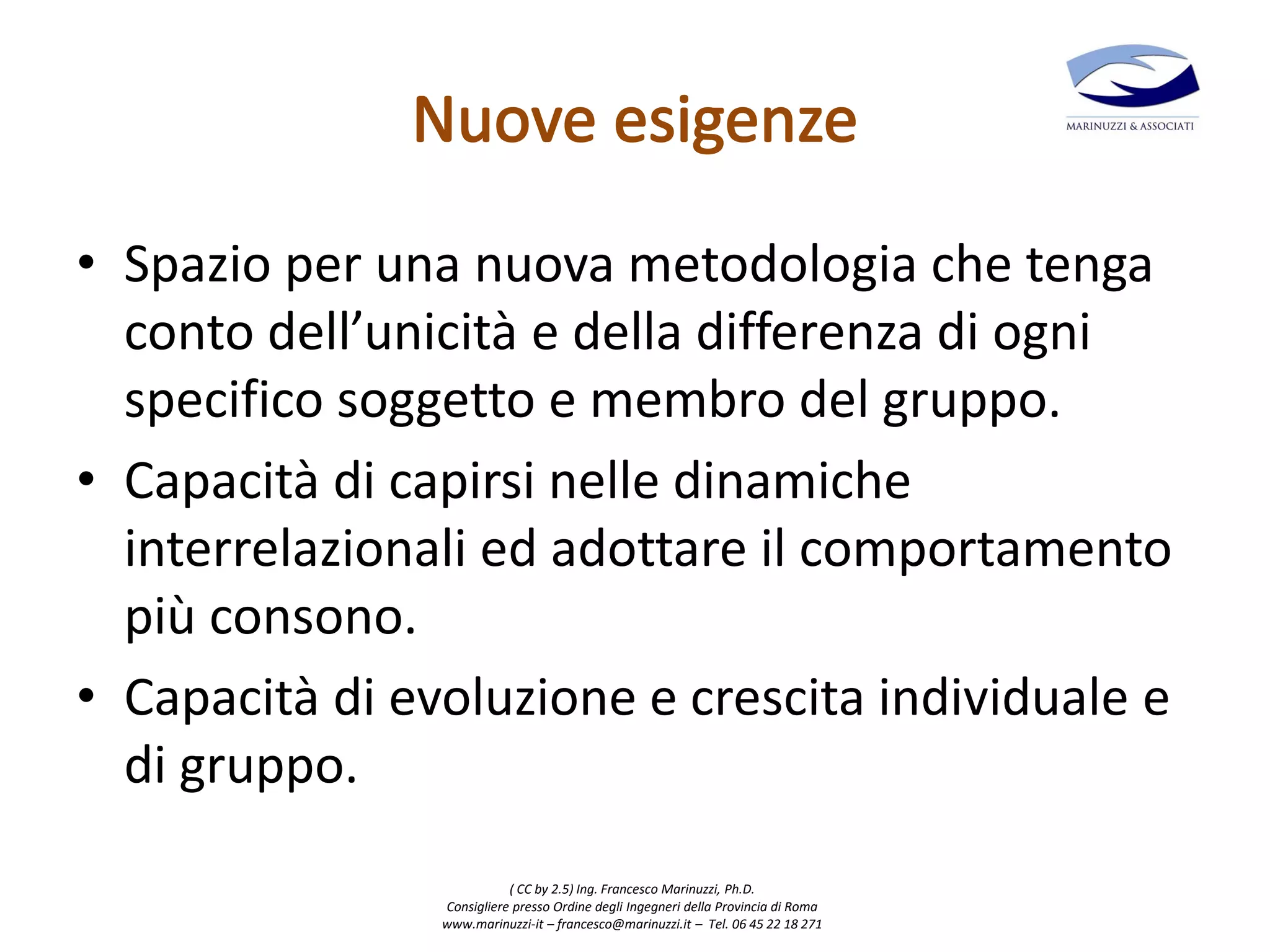 ( CC by 2.5) Ing. Francesco Marinuzzi, Ph.D.
Consigliere presso Ordine degli Ingegneri della Provincia di Roma
www.marinuzzi-it – francesco@marinuzzi.it – Tel. 06 45 22 18 271
• Spazio per una nuova metodologia che tenga
conto dell’unicità e della differenza di ogni
specifico soggetto e membro del gruppo.
• Capacità di capirsi nelle dinamiche
interrelazionali ed adottare il comportamento
più consono.
• Capacità di evoluzione e crescita individuale e
di gruppo.
 