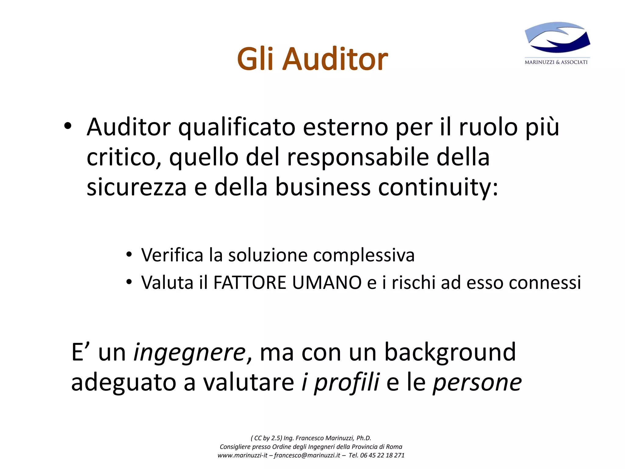( CC by 2.5) Ing. Francesco Marinuzzi, Ph.D.
Consigliere presso Ordine degli Ingegneri della Provincia di Roma
www.marinuzzi-it – francesco@marinuzzi.it – Tel. 06 45 22 18 271
• Auditor qualificato esterno per il ruolo più
critico, quello del responsabile della
sicurezza e della business continuity:
• Verifica la soluzione complessiva
• Valuta il FATTORE UMANO e i rischi ad esso connessi
E’ un ingegnere, ma con un background
adeguato a valutare i profili e le persone
 