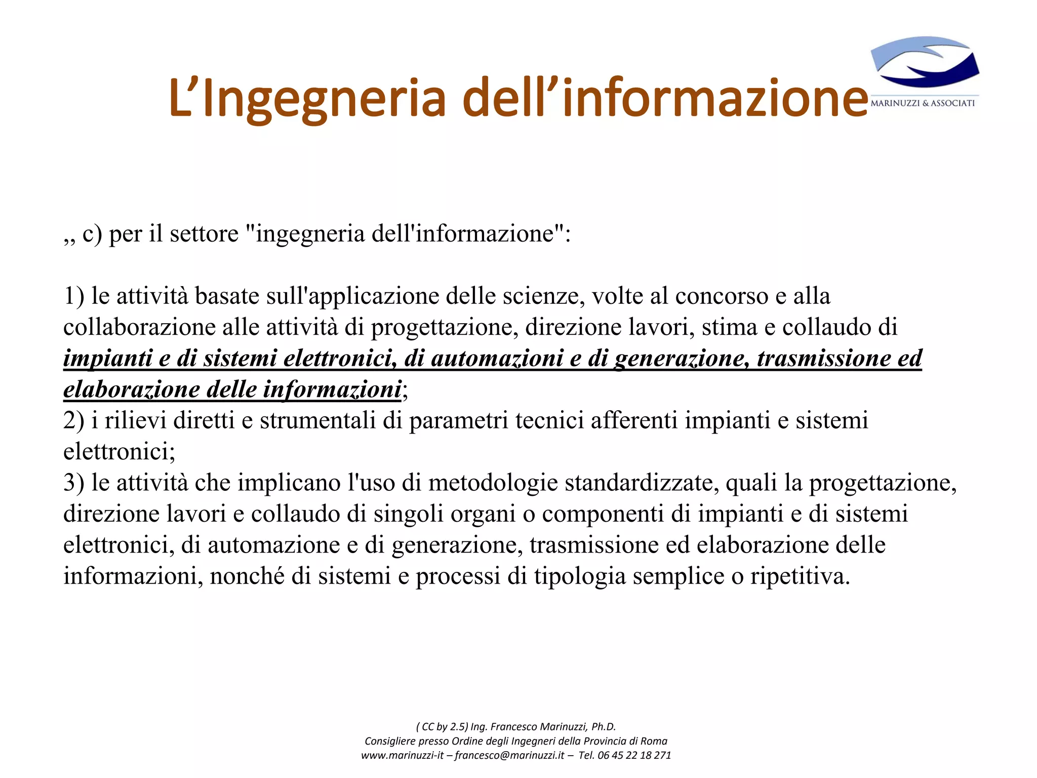 ( CC by 2.5) Ing. Francesco Marinuzzi, Ph.D.
Consigliere presso Ordine degli Ingegneri della Provincia di Roma
www.marinuzzi-it – francesco@marinuzzi.it – Tel. 06 45 22 18 271
,, c) per il settore "ingegneria dell'informazione":
1) le attività basate sull'applicazione delle scienze, volte al concorso e alla
collaborazione alle attività di progettazione, direzione lavori, stima e collaudo di
impianti e di sistemi elettronici, di automazioni e di generazione, trasmissione ed
elaborazione delle informazioni;
2) i rilievi diretti e strumentali di parametri tecnici afferenti impianti e sistemi
elettronici;
3) le attività che implicano l'uso di metodologie standardizzate, quali la progettazione,
direzione lavori e collaudo di singoli organi o componenti di impianti e di sistemi
elettronici, di automazione e di generazione, trasmissione ed elaborazione delle
informazioni, nonché di sistemi e processi di tipologia semplice o ripetitiva.
 