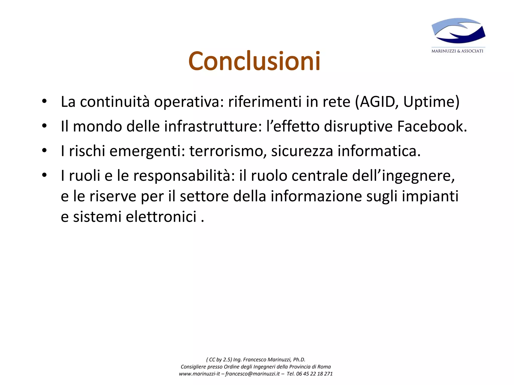 ( CC by 2.5) Ing. Francesco Marinuzzi, Ph.D.
Consigliere presso Ordine degli Ingegneri della Provincia di Roma
www.marinuzzi-it – francesco@marinuzzi.it – Tel. 06 45 22 18 271
• La continuità operativa: riferimenti in rete (AGID, Uptime)
• Il mondo delle infrastrutture: l’effetto disruptive Facebook.
• I rischi emergenti: terrorismo, sicurezza informatica.
• I ruoli e le responsabilità: il ruolo centrale dell’ingegnere,
e le riserve per il settore della informazione sugli impianti
e sistemi elettronici .
 