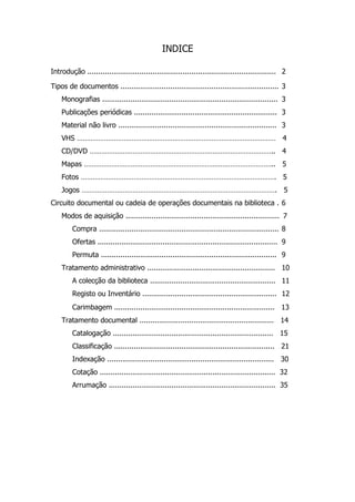 INDICE

Introdução ....................................................................................... 2

Tipos de documentos ......................................................................... 3
    Monografias ................................................................................. 3
    Publicações periódicas .................................................................. 3
    Material não livro ......................................................................... 3
    VHS ………………………………………………………………………………………… 4
    CD/DVD ………………………………………………………………………………….. 4
    Mapas …………………………………………………………………………………….. 5
    Fotos ………………………………………………………………………………………. 5
    Jogos ………………………………………………………………………………………. 5
Circuito documental ou cadeia de operações documentais na biblioteca . 6
    Modos de aquisição ....................................................................... 7
         Compra ................................................................................... 8
         Ofertas ................................................................................... 9
         Permuta ................................................................................. 9
    Tratamento administrativo ........................................................... 10
         A colecção da biblioteca .......................................................... 11
         Registo ou Inventário .............................................................. 12
         Carimbagem .......................................................................... 13
    Tratamento documental .............................................................. 14
         Catalogação .......................................................................... 15
         Classificação .......................................................................... 21
         Indexação ............................................................................. 30
         Cotação ................................................................................. 32
         Arrumação ............................................................................. 35
 