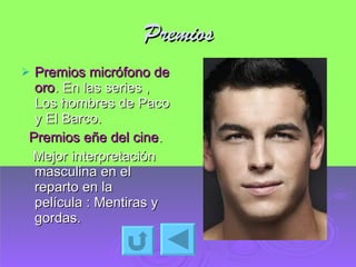 Premios Premios micrófono de oro . En las series , Los hombres de Paco y El Barco. Premios eñe del cine . Mejor interpretación masculina en el reparto en la película : Mentiras y gordas. 