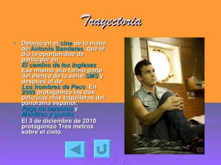 Trayectoria Debutó en el  cine  de la mano de  Antonio Banderas , que le dio la oportunidad de participar en  El camino de los ingleses . Ese mismo año formó parte del elenco de la serie  SMS  y después al de  Los hombres de Paco . En  2009  protagonizó las dos películas más taquilleras del panorama español:  Fuga de cerebros  y  Mentiras y gordas . El 3 de diciembre de 2010 protagonizó Tres metros sobre el cielo.  