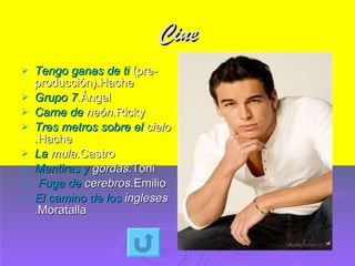 Cine Tengo ganas de ti  (pre-producción).Hache Grupo 7 . Ángel Carne de  neón . Ricky Tres metros sobre el  cielo . Hache La  mula . Castro Mentiras y  gordas . Toni  Fuga de  cerebros . Emilio El camino de los  ingleses . Moratalla 