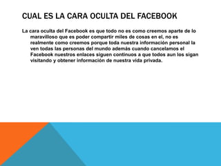 CUAL ES LA CARA OCULTA DEL FACEBOOK
La cara oculta del Facebook es que todo no es como creemos aparte de lo
   maravilloso que es poder compartir miles de cosas en el, no es
   realmente como creemos porque toda nuestra información personal la
   ven todas las personas del mundo además cuando cancelamos el
   Facebook nuestros enlaces siguen continuos a que todos aun los sigan
   visitando y obtener información de nuestra vida privada.
 