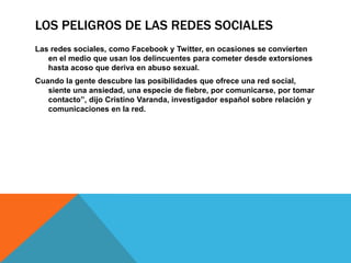 LOS PELIGROS DE LAS REDES SOCIALES
Las redes sociales, como Facebook y Twitter, en ocasiones se convierten
   en el medio que usan los delincuentes para cometer desde extorsiones
   hasta acoso que deriva en abuso sexual.
Cuando la gente descubre las posibilidades que ofrece una red social,
   siente una ansiedad, una especie de fiebre, por comunicarse, por tomar
   contacto”, dijo Cristino Varanda, investigador español sobre relación y
   comunicaciones en la red.
 