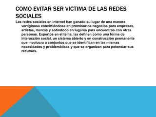 COMO EVITAR SER VICTIMA DE LAS REDES
SOCIALES
Las redes sociales en internet han ganado su lugar de una manera
   vertiginosa convirtiéndose en promisorios negocios para empresas,
   artistas, marcas y sobretodo en lugares para encuentros con otras
   personas. Expertos en el tema, las definen como una forma de
   interacción social, un sistema abierto y en construcción permanente
   que involucra a conjuntos que se identifican en las mismas
   necesidades y problemáticas y que se organizan para potenciar sus
   recursos.
 
