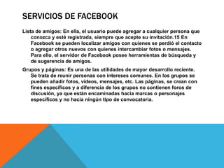 SERVICIOS DE FACEBOOK
Lista de amigos: En ella, el usuario puede agregar a cualquier persona que
    conozca y esté registrada, siempre que acepte su invitación.15 En
    Facebook se pueden localizar amigos con quienes se perdió el contacto
    o agregar otros nuevos con quienes intercambiar fotos o mensajes.
    Para ello, el servidor de Facebook posee herramientas de búsqueda y
    de sugerencia de amigos.
Grupos y páginas: Es una de las utilidades de mayor desarrollo reciente.
   Se trata de reunir personas con intereses comunes. En los grupos se
   pueden añadir fotos, vídeos, mensajes, etc. Las páginas, se crean con
   fines específicos y a diferencia de los grupos no contienen foros de
   discusión, ya que están encaminadas hacia marcas o personajes
   específicos y no hacia ningún tipo de convocatoria.
 