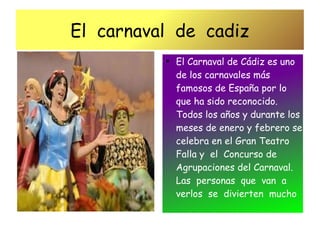 El carnaval de cadiz
          ●
              El Carnaval de Cádiz es uno
              de los carnavales más
              famosos de España por lo
              que ha sido reconocido.
              Todos los años y durante los
              meses de enero y febrero se
              celebra en el Gran Teatro
              Falla y el Concurso de
              Agrupaciones del Carnaval.
              Las personas que van a
              verlos se divierten mucho
 