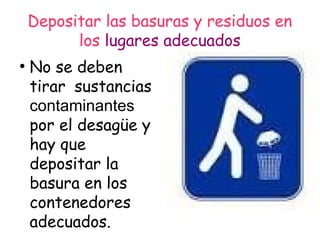 Depositar las basuras y residuos en
los lugares adecuados
●
No se deben
tirar sustancias
contaminantes
por el desagüe y
hay que
depositar la
basura en los
contenedores
adecuados.