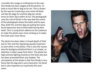 I consider this image as striking due to the way
Tom Brady has been staged and dressed etc. to
look as much like to dog as he can. This is shown
by the way he is wearing a very smart all black
suit like the dogs fur and the dog has similar
tones to Tom’s face within its fur. The photograph
uses the rule of thirds in the way that the centre
of the photograph shows the teeth and his eyes.
Also, both him and the dog are pulling the same
facial expression due to them both baring their
teeth. Tom is using direct address to the audience
to make the photo even more striking as it makes
him look even more fierce.
The photo has been taken in broad depth of field
due to Tom and the dog being equally important
as each other in the photo. That is also the reason
why the background behind them is so simple, no
attention is taken away from them. The photo has
high contrast lighting (mainly on the face) also but
has been prevented from any shadow. The
connotation of the photo is that Tom Brady is very
fierce like the dog and is very masculine. His facial
hair is also important as it portraits this even
more.

 