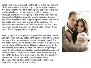 What I find most striking about this photo is the way the rule
of thirds is used to make the ring on Kate’s finger stand out.
Not only does the rule of thirds help this but so does the way
that Mario clearly has told Kate to position her hand.
Although there is natural lighting in the photo their has also
been artificial lighting placed to avoid shadowing the ring.
The direct address used in the photograph reflects the rest of
the photo as its warm and inviting to the audience. This
photo has a narrow depth of field due to the fact that it was
important that all attention was placed upon them as it was
their official engagement photograph.
Even though the photograph is supposed to look very natural
you can tell by the way added lighting is used and how strong
the hug Is that the position of the two are very staged. The
fact Kate’s hand is on his chest shows love but it is also clearly
done to show off Diana’s ring. This photo is warm due to the
neutral colours used but also the low contrast of lighting to
make the photo look as natural as possible. It is also apparent
that the male is the dominant in the photo as he is holding
her tightly to show he is protective of her. The two also have
been made to look more like normal people in the
photograph too as it has deliberately not been shot in a
palace but more of a natural setting.

 