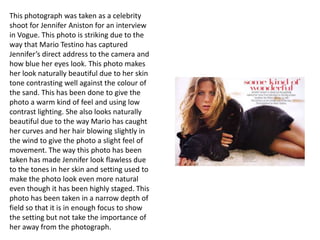 This photograph was taken as a celebrity
shoot for Jennifer Aniston for an interview
in Vogue. This photo is striking due to the
way that Mario Testino has captured
Jennifer’s direct address to the camera and
how blue her eyes look. This photo makes
her look naturally beautiful due to her skin
tone contrasting well against the colour of
the sand. This has been done to give the
photo a warm kind of feel and using low
contrast lighting. She also looks naturally
beautiful due to the way Mario has caught
her curves and her hair blowing slightly in
the wind to give the photo a slight feel of
movement. The way this photo has been
taken has made Jennifer look flawless due
to the tones in her skin and setting used to
make the photo look even more natural
even though it has been highly staged. This
photo has been taken in a narrow depth of
field so that it is in enough focus to show
the setting but not take the importance of
her away from the photograph.

 