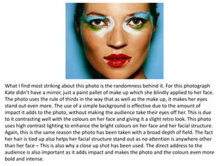 What I find most striking about this photo is the randomness behind it. For this photograph
Kate didn’t have a mirror, just a paint pallet of make up which she blindly applied to her face.
The photo uses the rule of thirds in the way that as well as the make up, it makes her eyes
stand out even more. The use of a simple background is effective due to the amount of
impact it adds to the photo, without making the audience take their eyes off her. This is due
to it contrasting well with the colours on her face and giving it a slight retro look. This photo
uses high contrast lighting to enhance the bright colours on her face and her facial structure.
Again, this is the same reason the photo has been taken with a broad depth of field. The fact
her hair is tied up also helps her facial structure stand out as no attention is anywhere other
than her face – This is also why a close up shot has been used. The direct address to the
audience is also important as it adds impact and makes the photo and the colours even more
bold and intense.

 