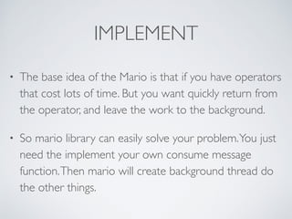 IMPLEMENT 
• The base idea of the Mario is that if you have operators 
that cost lots of time. But you want quickly return from 
the operator, and leave the work to the background. 
• So mario library can easily solve your problem. You just 
need the implement your own consume message 
function. Then mario will create background thread do 
the other things. 
 