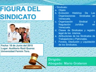 Dirigido:
Abogado: Mario Grateron
Fecha: 18 de Junio del 2015
Lugar: Auditorio Raúl Queroz
Universidad Fermín Toro.
Sindicato:
a. Objeto
b. Evolución Histórica De Las
Organizaciones Sindicales en
Venezuela.
c. Organización Sindical y
Regulación Jurídica en
Venezuela.
d. Clases de Sindicatos y registro
legal de los mismos.
e. Atribuciones de los Sindicatos de
Trabajadores y Patronales.
f. Fondos, Disolución y Liquidación
de los Sindicatos.