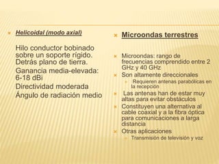  Helicoidal (modo axial)
Hilo conductor bobinado
sobre un soporte rígido.
Detrás plano de tierra.
Ganancia media-elevada:
6-18 dBi
Directividad moderada
Ángulo de radiación medio
 Microondas terrestres
 Microondas: rango de
frecuencias comprendido entre 2
GHz y 40 GHz
 Son altamente direccionales
 Requieren antenas parabólicas en
la recepción
 Las antenas han de estar muy
altas para evitar obstáculos
 Constituyen una alternativa al
cable coaxial y a la fibra óptica
para comunicaciones a larga
distancia
 Otras aplicaciones
 Transmisión de televisión y voz
 