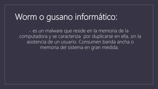 Worm o gusano informático:
• es un malware que reside en la memoria de la
computadora y se caracteriza por duplicarse en ella, sin la
asistencia de un usuario. Consumen banda ancha o
memoria del sistema en gran medida.
 