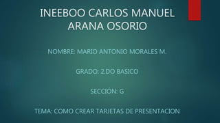 INEEBOO CARLOS MANUEL
ARANA OSORIO
NOMBRE: MARIO ANTONIO MORALES M.
GRADO: 2.DO BASICO
SECCIÓN: G
TEMA: COMO CREAR TARJETAS DE PRESENTACION
 