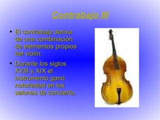 Contrabajo III El contrabajo deriva de una combinación de elementos propios del violín. Durante los siglos XVIII y XIX el instrumento ganó notoriedad en los salones de concierto. 