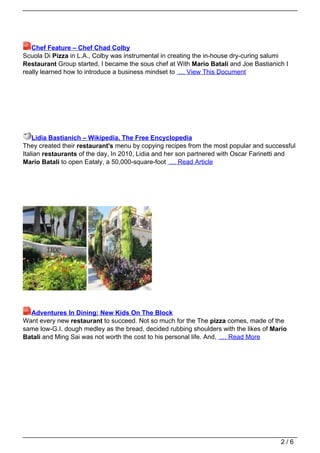 Chef Feature – Chef Chad Colby
Scuola Di Pizza in L.A., Colby was instrumental in creating the in-house dry-curing salumi
Restaurant Group started, I became the sous chef at With Mario Batali and Joe Bastianich I
really learned how to introduce a business mindset to … View This Document




    Lidia Bastianich – Wikipedia, The Free Encyclopedia
They created their restaurant's menu by copying recipes from the most popular and successful
Italian restaurants of the day, In 2010, Lidia and her son partnered with Oscar Farinetti and
Mario Batali to open Eataly, a 50,000-square-foot … Read Article




  Adventures In Dining: New Kids On The Block
Want every new restaurant to succeed. Not so much for the The pizza comes, made of the
same low-G.I. dough medley as the bread. decided rubbing shoulders with the likes of Mario
Batali and Ming Sai was not worth the cost to his personal life. And, … Read More




                                                                                        2/6
 