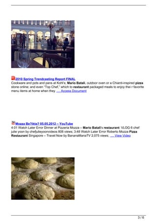 2010 Spring Trendcasting Report FINAL
Cookware and pots and pans at Kohl’s; Mario Batali, outdoor oven or a Chianti-inspired pizza
stone online; and even “Top Chef,” which to restaurant packaged meals to enjoy thei r favorite
menu items at home when they … Access Document




    Mozza Be?ikta? 05.05.2012 – YouTube
4:01 Watch Later Error Dinner at Pizzeria Mozza – Mario Batali's restaurant: VLOG 6 chef
julie yoon by chefjulieyoonvideos 808 views; 3:48 Watch Later Error Roberto Mozza Pizza
Restaurant Singapore – Travel Now by BananaManaTV 2,075 views; … View Video




                                                                                         3/6
 