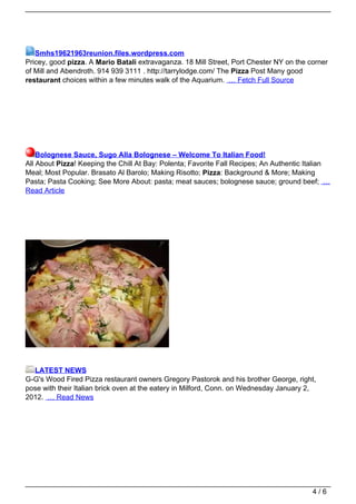 Smhs19621963reunion.files.wordpress.com
Pricey, good pizza. A Mario Batali extravaganza. 18 Mill Street, Port Chester NY on the corner
of Mill and Abendroth. 914 939 3111 . http://tarrylodge.com/ The Pizza Post Many good
restaurant choices within a few minutes walk of the Aquarium. … Fetch Full Source




    Bolognese Sauce, Sugo Alla Bolognese – Welcome To Italian Food!
All About Pizza! Keeping the Chill At Bay: Polenta; Favorite Fall Recipes; An Authentic Italian
Meal; Most Popular. Brasato Al Barolo; Making Risotto; Pizza: Background & More; Making
Pasta; Pasta Cooking; See More About: pasta; meat sauces; bolognese sauce; ground beef; …
Read Article




  LATEST NEWS
G-G's Wood Fired Pizza restaurant owners Gregory Pastorok and his brother George, right,
pose with their Italian brick oven at the eatery in Milford, Conn. on Wednesday January 2,
2012. … Read News




                                                                                         4/6
 
