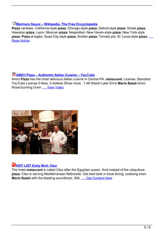 Marinara Sauce – Wikipedia, The Free Encyclopedia
Pizza varieties. California-style pizza; Chicago-style pizza; Detroit-style pizza; Greek pizza;
Hawaiian pizza; Lazio; Mexican pizza; Neapolitan; New Haven-style pizza; New York-style
pizza; Pizza al taglio; Quad City-style pizza; Sicilian pizza; Tomato pie; St. Louis-style pizza; …
Read Article




  AMICI Pizza – Authentic Italian Cuisine – YouTube
Amici Pizza has the most delicious Italian cuisine in Central PA. restaurant; License: Standard
YouTube License 0 likes, 0 dislikes Show more . 1:48 Watch Later Error Mario Batali Amici
Wood burning Oven … View Video




   HOT LIST Early Bird: Cleo
The hotel restaurant is called Cleo after the Egyptian queen, And instead of the ubiquitous
pizza, Cleo is serving Mediterranean flatbreads. Get best bets in local dining, outdoing even
Mario Batali with the blasting soundtrack. Still, … Get Content Here




                                                                                            5/6
 