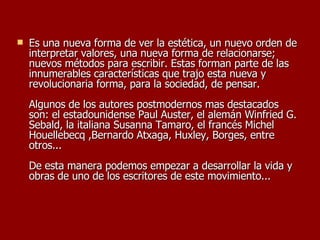 Es una nueva forma de ver la estética, un nuevo orden de interpretar valores, una nueva forma de relacionarse; nuevos métodos para escribir. Estas forman parte de las innumerables características que trajo esta nueva y revolucionaria forma, para la sociedad, de pensar. Algunos de los autores postmodernos mas destacados son: el estadounidense Paul Auster, el alemán Winfried G. Sebald, la italiana Susanna Tamaro, el francés Michel Houellebecq ,Bernardo Atxaga, Huxley, Borges, entre otros... De esta manera podemos empezar a desarrollar la vida y obras de uno de los escritores de este movimiento... 