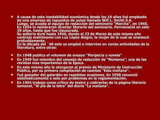 A causa de esta inestabilidad económica desde los 14 años fué empleado de una empresa de repuestos de autos llamada Will L. Smith S.A. Luego, se acopla al equipo de redacción del seminario "Marcha", en 1945. En 1954 lo nombraron director literario del seminario. Permaneció en este 29 años, hasta que fue clausurado. Su soltería duró hasta 1946, donde el 23 de Marzo de este mismo año contrajo matrimonio con Luz López Alegre, la mujer de la cual se enamoró profundamente. En la década del `40 este se empleó e intervino en varias actividades de la literatura, entre otras:  En 1948 publica el volumen de ensayo "Peripecia y novela"   En 1949 fué miembro del consejo de redacción de "Números", una de las revistas mas importantes de la época.   En este mismo año le otorgaron el premio de Ministerio de Instrucción Pública, por su primera compilación de cuentos "Esta mañana".   Fué ganador del galardón en repetidas ocasiones. En 1958 renunció sistemáticamente a este por problemas en la reglamentación.   En 1964 trabajo como critico de teatro y codirector de la página literaria semanal, "Al pie de la letra" del diario "La mañana". 