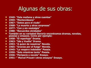 Algunas de sus obras: 1949- "Esta mañana y otros cuentos"   1959- "Montevideano"   1967- "Datos para el viudo"   1968- "La muerte y otras sorpresas"   1977- "Con y sin nostalgia"   1988- "Recuerdos olvidados" También en su variedad literaria encontramos dramas, novelas, poesías y ensayos. Como por ejemplo: 1958- "El reportaje" Drama.   1963- "Ida y Vuelta" Drama.   1953- "A quien de nosotros" Novela.   1965- "Gracias por el fuego" Novela.   1945- "La vespera indeleble" Poesía.   1950- "Solo mientras tanto" Poesía.   1946- "Peripecis y novela" Ensayo.   1951- " Marcel Proust t otros ensayos" Ensayo. 