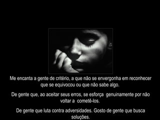 Me encanta a gente de critério, a que não se envergonha em reconhecer que se equivocou ou que não sabe algo.  De gente que, ao aceitar seus erros, se esforça  genuinamente por não voltar a  cometê-los.  De gente que luta contra adversidades. Gosto de gente que busca soluções. 