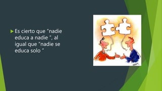  Es cierto que “nadie
educa a nadie ”, al
igual que “nadie se
educa solo ”
 