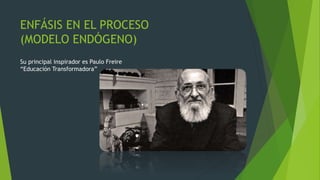 ENFÁSIS EN EL PROCESO
(MODELO ENDÓGENO)
Su principal inspirador es Paulo Freire
“Educación Transformadora”
 