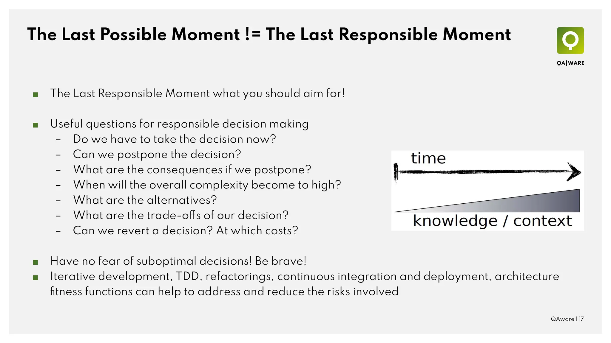 The Last Possible Moment != The Last Responsible Moment
QAware | 17
■ The Last Responsible Moment what you should aim for!
■ Useful questions for responsible decision making
– Do we have to take the decision now?
– Can we postpone the decision?
– What are the consequences if we postpone?
– When will the overall complexity become to high?
– What are the alternatives?
– What are the trade-offs of our decision?
– Can we revert a decision? At which costs?
■ Have no fear of suboptimal decisions! Be brave!
■ Iterative development, TDD, refactorings, continuous integration and deployment, architecture
ﬁtness functions can help to address and reduce the risks involved
 