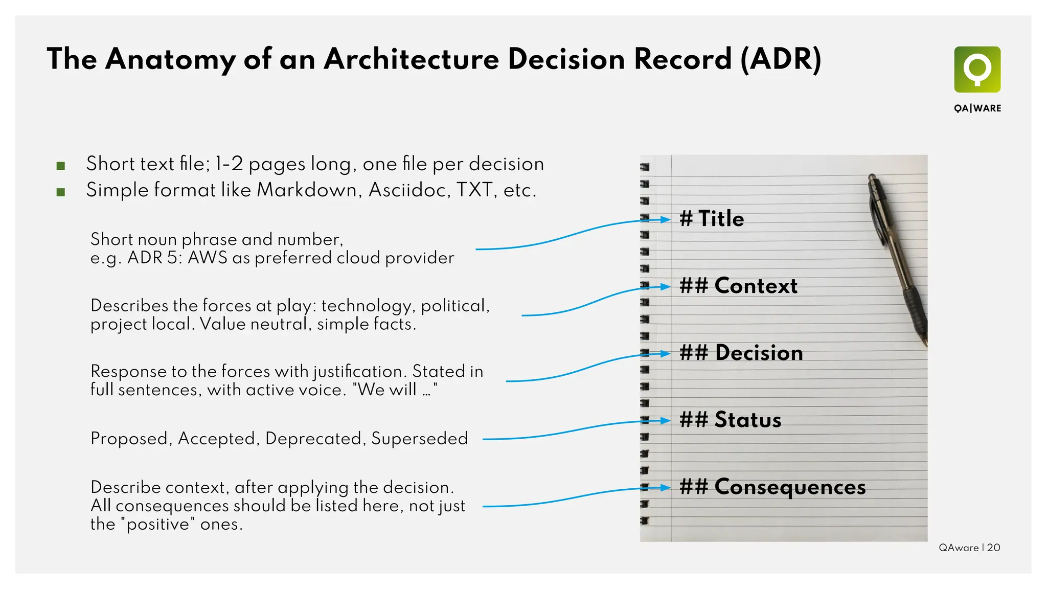 The Anatomy of an Architecture Decision Record (ADR)
QAware | 20
# Title
## Context
## Decision
## Status
## Consequences
■ Short text ﬁle; 1-2 pages long, one ﬁle per decision
■ Simple format like Markdown, Asciidoc, TXT, etc.
Short noun phrase and number,
e.g. ADR 5: AWS as preferred cloud provider
Proposed, Accepted, Deprecated, Superseded
Describes the forces at play: technology, political,
project local. Value neutral, simple facts.
Response to the forces with justiﬁcation. Stated in
full sentences, with active voice. "We will …"
Describe context, after applying the decision.
All consequences should be listed here, not just
the "positive" ones.
 